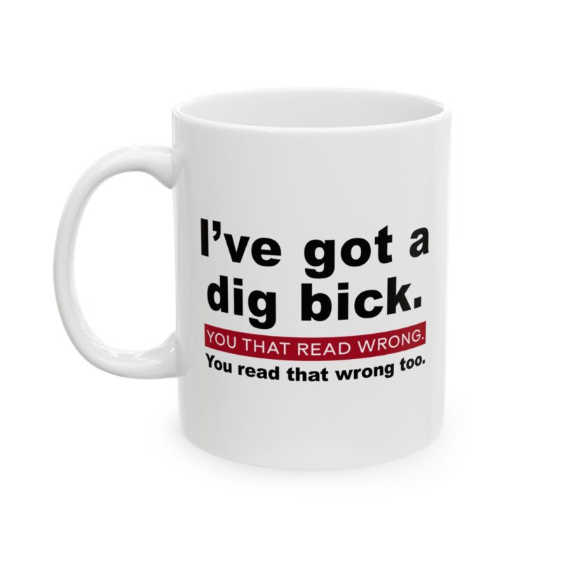 Funny typo mug,Dig bick mug,I got a dig bick mug,Humorous typo mug,Funny mistake mug,Funny coffee mug,Joke mug,Dig bick coffee mug,Typo humor mug,Sarcastic mug,Misread mug,Adult humor mug,Novelty funny mug,Prank mug,Typo joke mug,I got a dig bick funny mug,Play on words mug,Gag gift mug,Funny word play mug,Mistyped mug,Funny gift mug,Hilarious typo mug,Misread joke mug,I read it wrong mug,Wordplay coffee mug